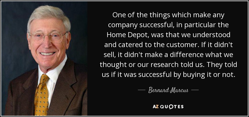 One of the things which make any company successful, in particular the Home Depot, was that we understood and catered to the customer. If it didn't sell, it didn't make a difference what we thought or our research told us. They told us if it was successful by buying it or not. - Bernard Marcus