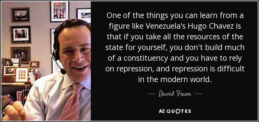 One of the things you can learn from a figure like Venezuela's Hugo Chavez is that if you take all the resources of the state for yourself, you don't build much of a constituency and you have to rely on repression, and repression is difficult in the modern world. - David Frum