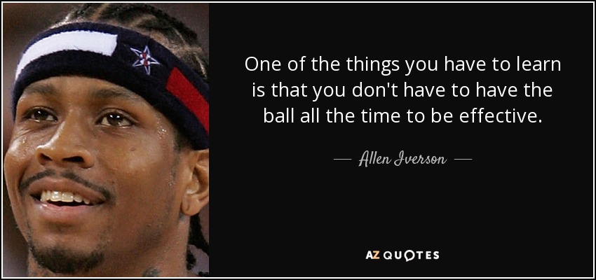 One of the things you have to learn is that you don't have to have the ball all the time to be effective. - Allen Iverson