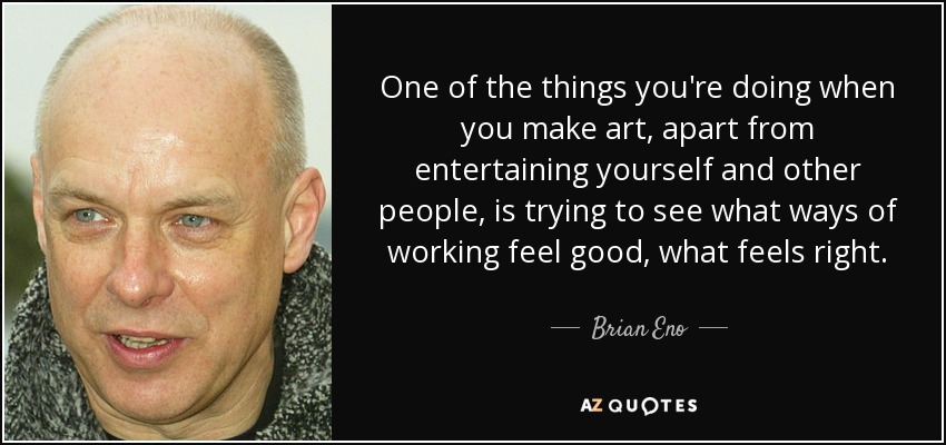 One of the things you're doing when you make art, apart from entertaining yourself and other people, is trying to see what ways of working feel good, what feels right. - Brian Eno