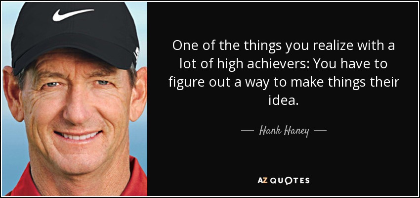 One of the things you realize with a lot of high achievers: You have to figure out a way to make things their idea. - Hank Haney