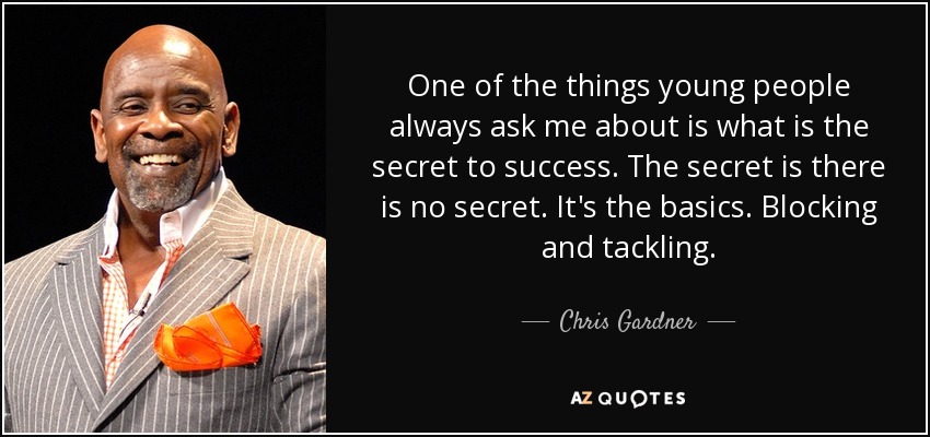 One of the things young people always ask me about is what is the secret to success. The secret is there is no secret. It's the basics. Blocking and tackling. - Chris Gardner