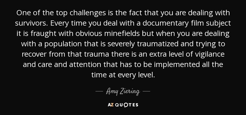 One of the top challenges is the fact that you are dealing with survivors. Every time you deal with a documentary film subject it is fraught with obvious minefields but when you are dealing with a population that is severely traumatized and trying to recover from that trauma there is an extra level of vigilance and care and attention that has to be implemented all the time at every level. - Amy Ziering