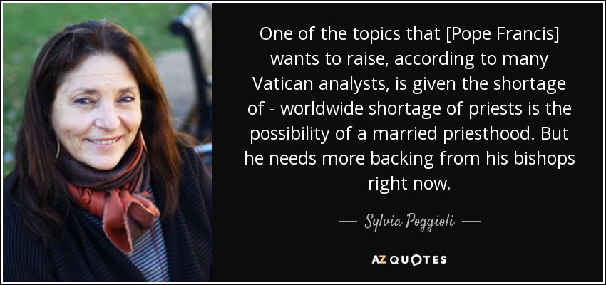 One of the topics that [Pope Francis] wants to raise, according to many Vatican analysts, is given the shortage of - worldwide shortage of priests is the possibility of a married priesthood. But he needs more backing from his bishops right now. - Sylvia Poggioli