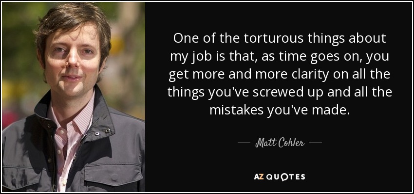 One of the torturous things about my job is that, as time goes on, you get more and more clarity on all the things you've screwed up and all the mistakes you've made. - Matt Cohler