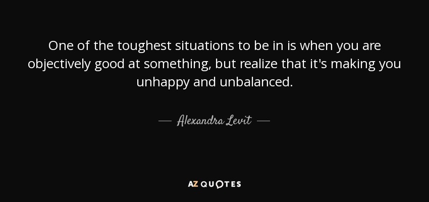 One of the toughest situations to be in is when you are objectively good at something, but realize that it's making you unhappy and unbalanced. - Alexandra Levit