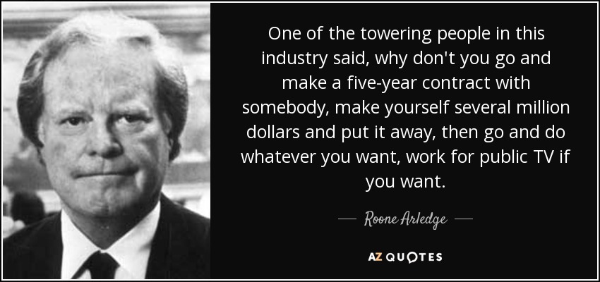 One of the towering people in this industry said, why don't you go and make a five-year contract with somebody, make yourself several million dollars and put it away, then go and do whatever you want, work for public TV if you want. - Roone Arledge