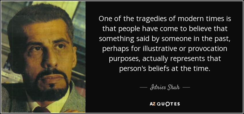 One of the tragedies of modern times is that people have come to believe that something said by someone in the past, perhaps for illustrative or provocation purposes, actually represents that person's beliefs at the time. - Idries Shah