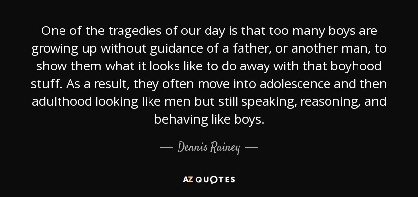 One of the tragedies of our day is that too many boys are growing up without guidance of a father, or another man, to show them what it looks like to do away with that boyhood stuff. As a result, they often move into adolescence and then adulthood looking like men but still speaking, reasoning, and behaving like boys. - Dennis Rainey