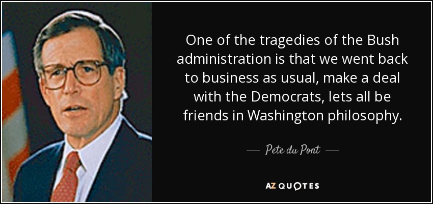 One of the tragedies of the Bush administration is that we went back to business as usual, make a deal with the Democrats, lets all be friends in Washington philosophy. - Pete du Pont