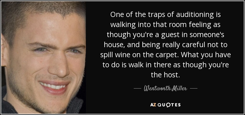 One of the traps of auditioning is walking into that room feeling as though you're a guest in someone's house, and being really careful not to spill wine on the carpet. What you have to do is walk in there as though you're the host. - Wentworth Miller
