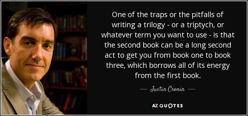 One of the traps or the pitfalls of writing a trilogy - or a triptych, or whatever term you want to use - is that the second book can be a long second act to get you from book one to book three, which borrows all of its energy from the first book. - Justin Cronin