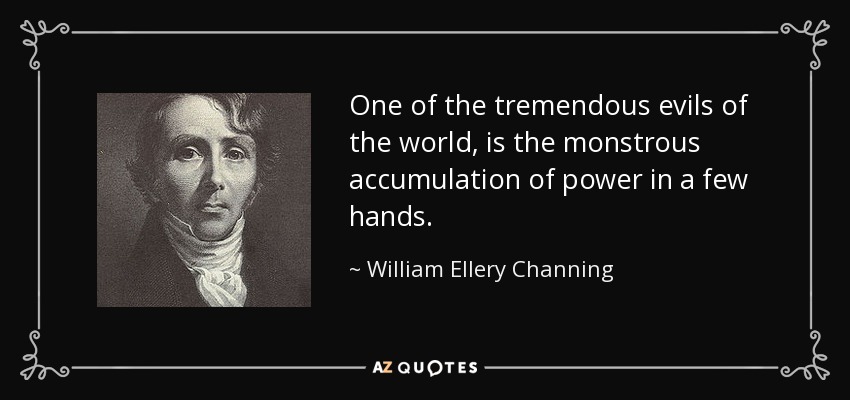 One of the tremendous evils of the world, is the monstrous accumulation of power in a few hands. - William Ellery Channing