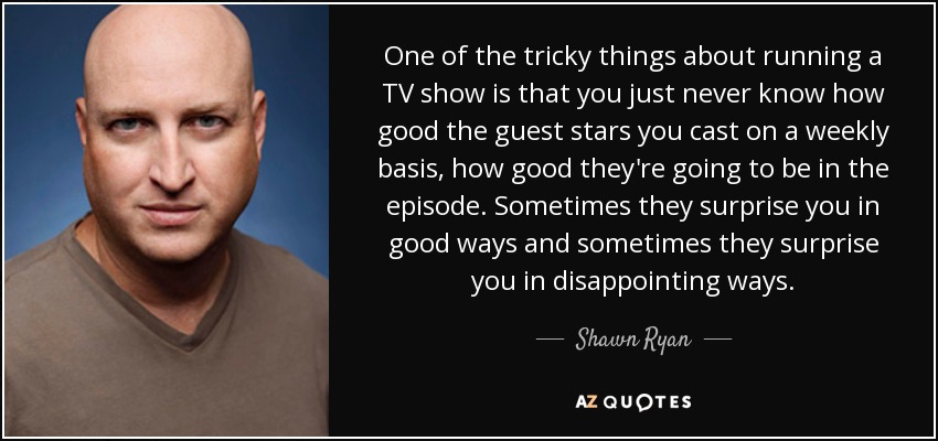 One of the tricky things about running a TV show is that you just never know how good the guest stars you cast on a weekly basis, how good they're going to be in the episode. Sometimes they surprise you in good ways and sometimes they surprise you in disappointing ways. - Shawn Ryan