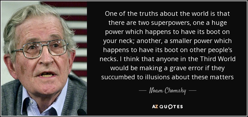One of the truths about the world is that there are two superpowers, one a huge power which happens to have its boot on your neck; another, a smaller power which happens to have its boot on other people's necks. I think that anyone in the Third World would be making a grave error if they succumbed to illusions about these matters - Noam Chomsky