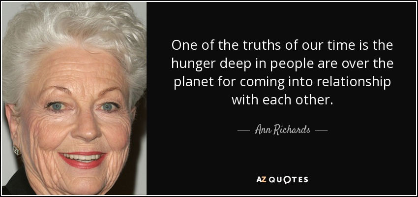 One of the truths of our time is the hunger deep in people are over the planet for coming into relationship with each other. - Ann Richards