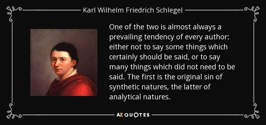 One of the two is almost always a prevailing tendency of every author: either not to say some things which certainly should be said, or to say many things which did not need to be said. The first is the original sin of synthetic natures, the latter of analytical natures. - Karl Wilhelm Friedrich Schlegel