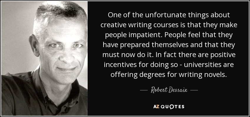 One of the unfortunate things about creative writing courses is that they make people impatient. People feel that they have prepared themselves and that they must now do it. In fact there are positive incentives for doing so - universities are offering degrees for writing novels. - Robert Dessaix