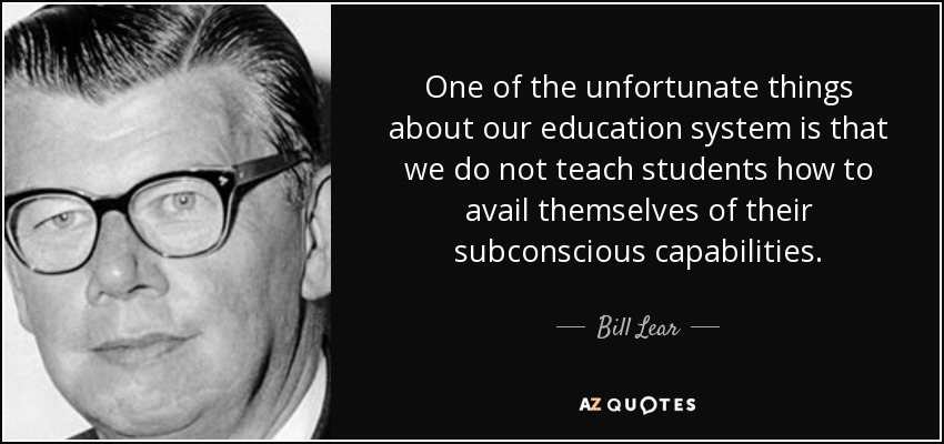 One of the unfortunate things about our education system is that we do not teach students how to avail themselves of their subconscious capabilities. - Bill Lear