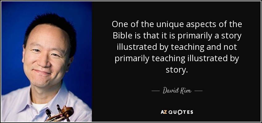 One of the unique aspects of the Bible is that it is primarily a story illustrated by teaching and not primarily teaching illustrated by story. - David Kim