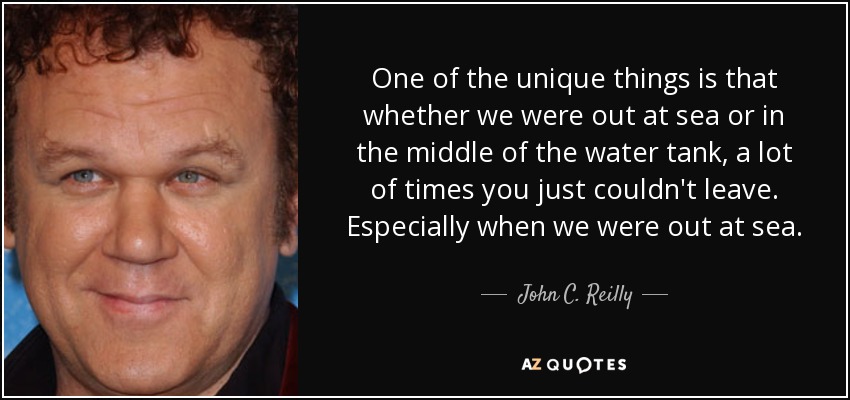 One of the unique things is that whether we were out at sea or in the middle of the water tank, a lot of times you just couldn't leave. Especially when we were out at sea. - John C. Reilly