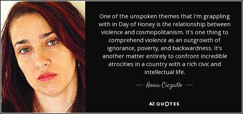 One of the unspoken themes that I'm grappling with in Day of Honey is the relationship between violence and cosmopolitanism. It's one thing to comprehend violence as an outgrowth of ignorance, poverty, and backwardness. It's another matter entirely to confront incredible atrocities in a country with a rich civic and intellectual life. - Annia Ciezadlo