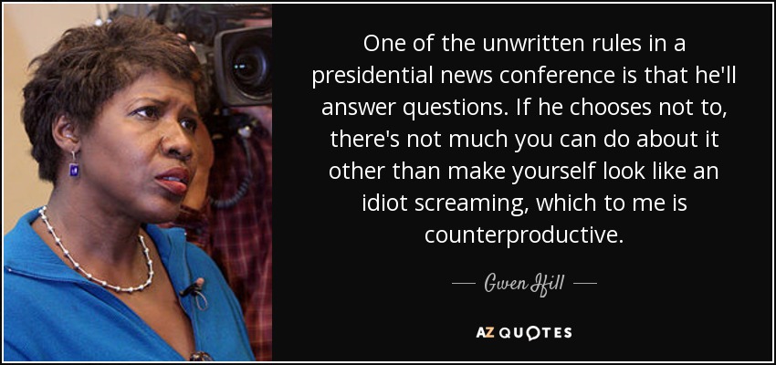 One of the unwritten rules in a presidential news conference is that he'll answer questions. If he chooses not to, there's not much you can do about it other than make yourself look like an idiot screaming, which to me is counterproductive. - Gwen Ifill