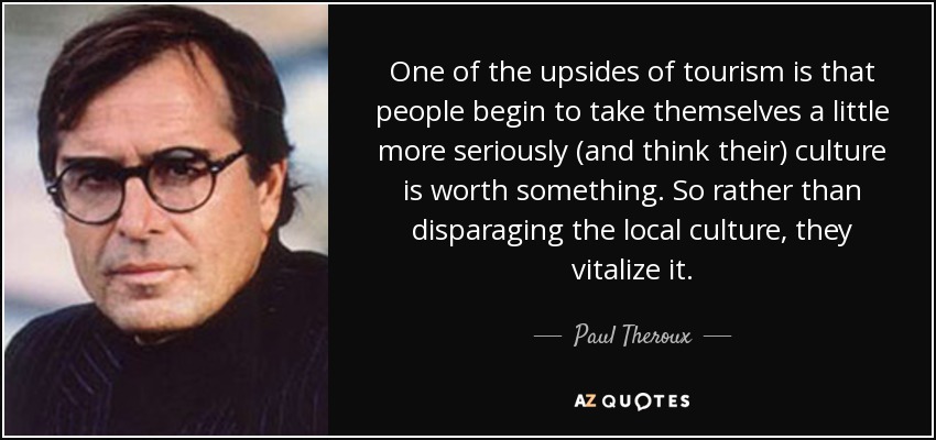 One of the upsides of tourism is that people begin to take themselves a little more seriously (and think their) culture is worth something. So rather than disparaging the local culture, they vitalize it. - Paul Theroux