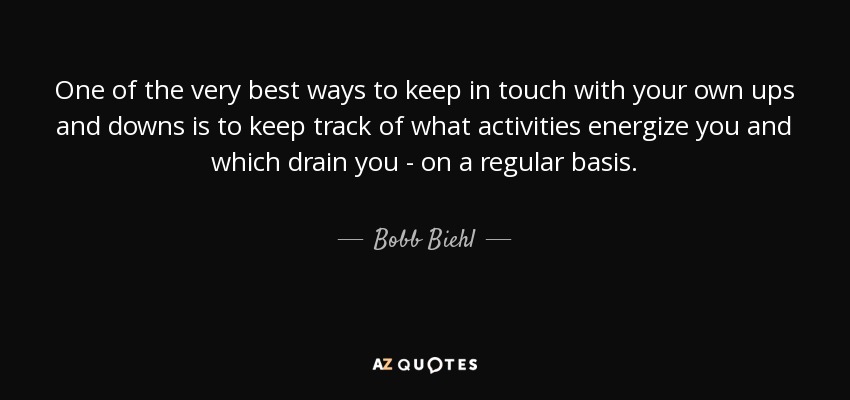 One of the very best ways to keep in touch with your own ups and downs is to keep track of what activities energize you and which drain you - on a regular basis. - Bobb Biehl