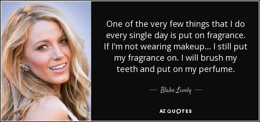 One of the very few things that I do every single day is put on fragrance. If I'm not wearing makeup ... I still put my fragrance on. I will brush my teeth and put on my perfume. - Blake Lively