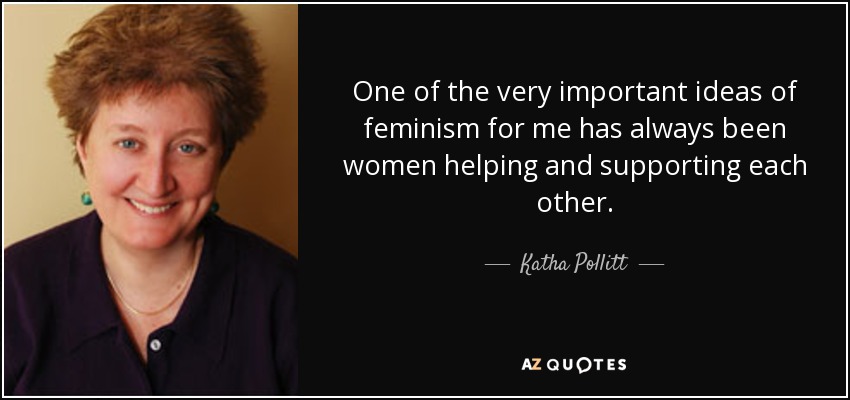 One of the very important ideas of feminism for me has always been women helping and supporting each other. - Katha Pollitt