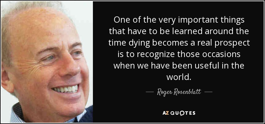 One of the very important things that have to be learned around the time dying becomes a real prospect is to recognize those occasions when we have been useful in the world. - Roger Rosenblatt