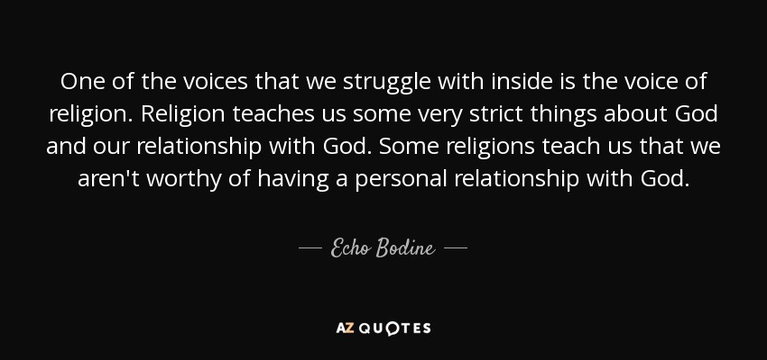 One of the voices that we struggle with inside is the voice of religion. Religion teaches us some very strict things about God and our relationship with God. Some religions teach us that we aren't worthy of having a personal relationship with God. - Echo Bodine