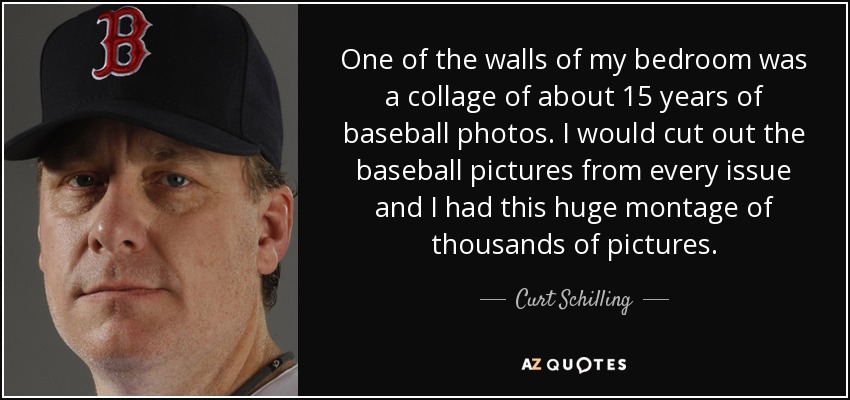 One of the walls of my bedroom was a collage of about 15 years of baseball photos. I would cut out the baseball pictures from every issue and I had this huge montage of thousands of pictures. - Curt Schilling