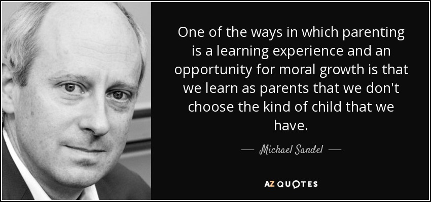One of the ways in which parenting is a learning experience and an opportunity for moral growth is that we learn as parents that we don't choose the kind of child that we have. - Michael Sandel