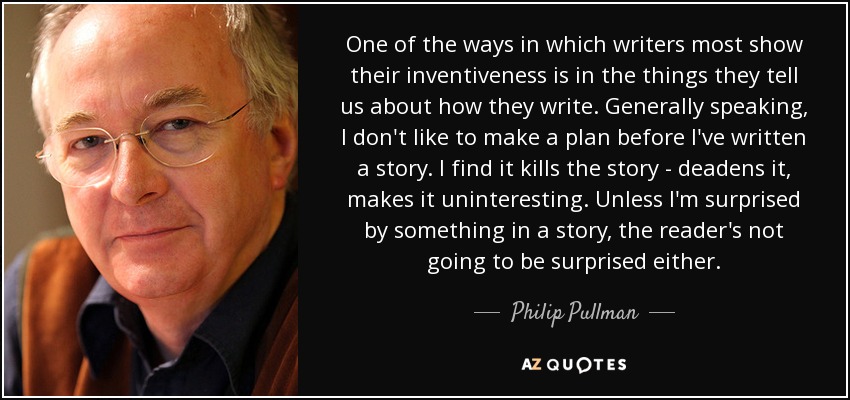 One of the ways in which writers most show their inventiveness is in the things they tell us about how they write. Generally speaking, I don't like to make a plan before I've written a story. I find it kills the story - deadens it, makes it uninteresting. Unless I'm surprised by something in a story, the reader's not going to be surprised either. - Philip Pullman