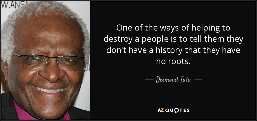 One of the ways of helping to destroy a people is to tell them they don't have a history that they have no roots. - Desmond Tutu