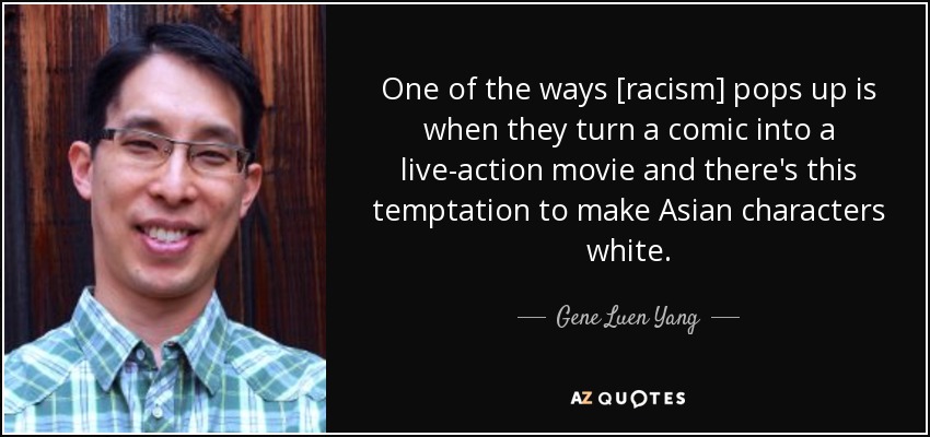 One of the ways [racism] pops up is when they turn a comic into a live-action movie and there's this temptation to make Asian characters white. - Gene Luen Yang