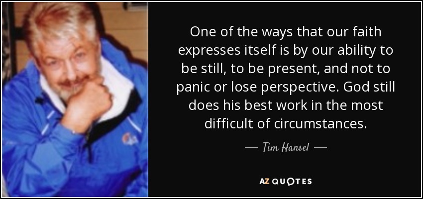 One of the ways that our faith expresses itself is by our ability to be still, to be present, and not to panic or lose perspective. God still does his best work in the most difficult of circumstances. - Tim Hansel