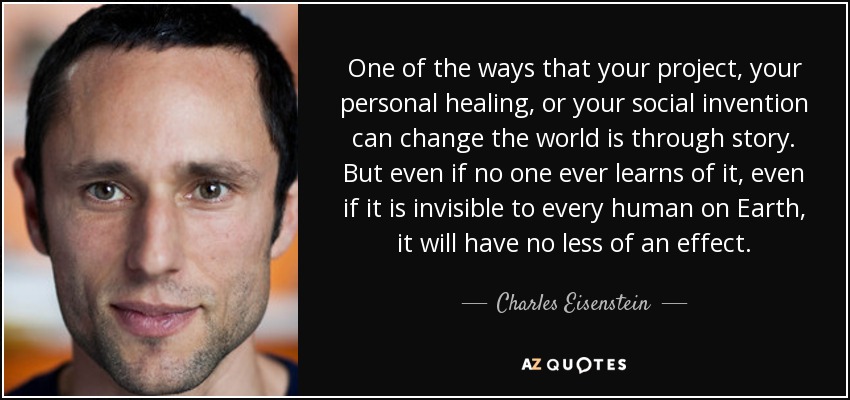 One of the ways that your project, your personal healing, or your social invention can change the world is through story. But even if no one ever learns of it, even if it is invisible to every human on Earth, it will have no less of an effect. - Charles Eisenstein
