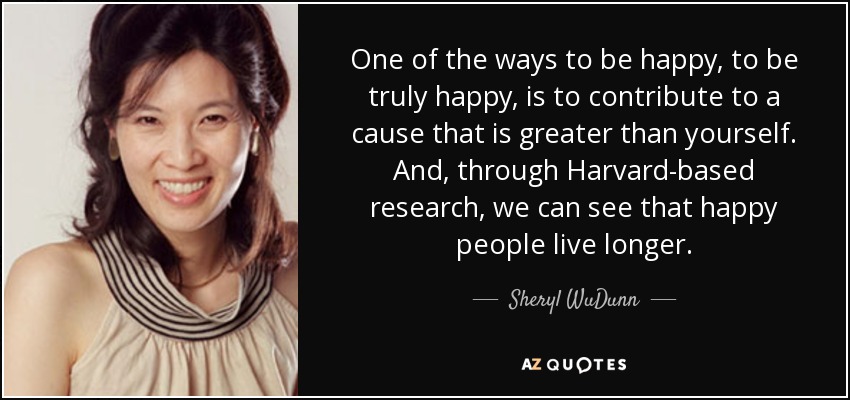 One of the ways to be happy, to be truly happy, is to contribute to a cause that is greater than yourself. And, through Harvard-based research, we can see that happy people live longer. - Sheryl WuDunn