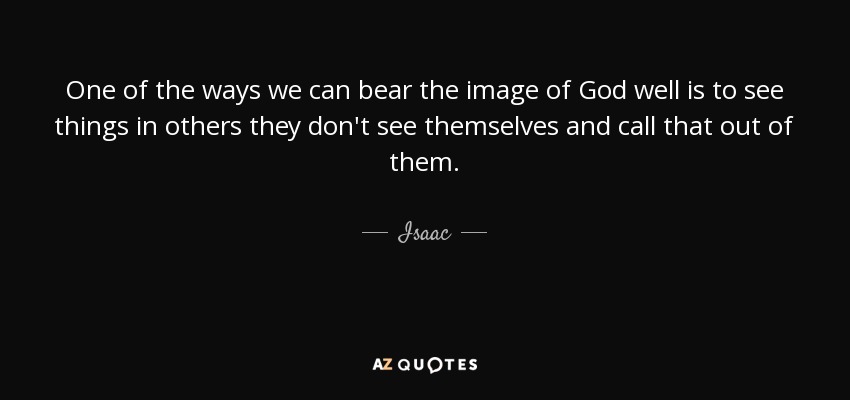 One of the ways we can bear the image of God well is to see things in others they don't see themselves and call that out of them. - Isaac