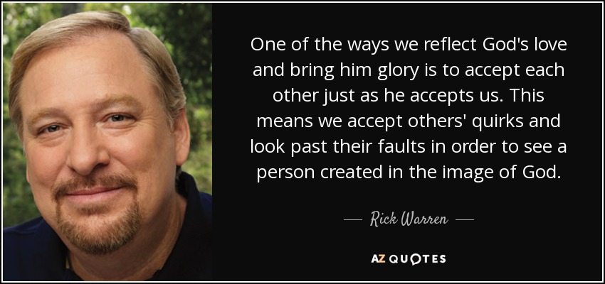 One of the ways we reflect God's love and bring him glory is to accept each other just as he accepts us. This means we accept others' quirks and look past their faults in order to see a person created in the image of God. - Rick Warren