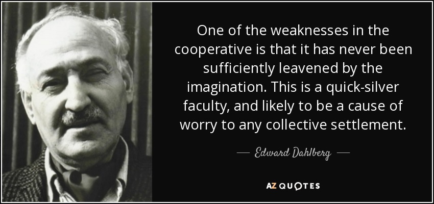 One of the weaknesses in the cooperative is that it has never been sufficiently leavened by the imagination. This is a quick-silver faculty, and likely to be a cause of worry to any collective settlement. - Edward Dahlberg