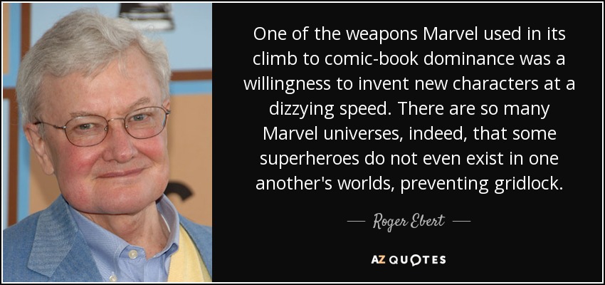 One of the weapons Marvel used in its climb to comic-book dominance was a willingness to invent new characters at a dizzying speed. There are so many Marvel universes, indeed, that some superheroes do not even exist in one another's worlds, preventing gridlock. - Roger Ebert