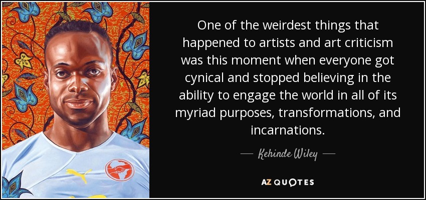 One of the weirdest things that happened to artists and art criticism was this moment when everyone got cynical and stopped believing in the ability to engage the world in all of its myriad purposes, transformations, and incarnations. - Kehinde Wiley
