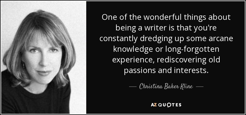 One of the wonderful things about being a writer is that you're constantly dredging up some arcane knowledge or long-forgotten experience, rediscovering old passions and interests. - Christina Baker Kline