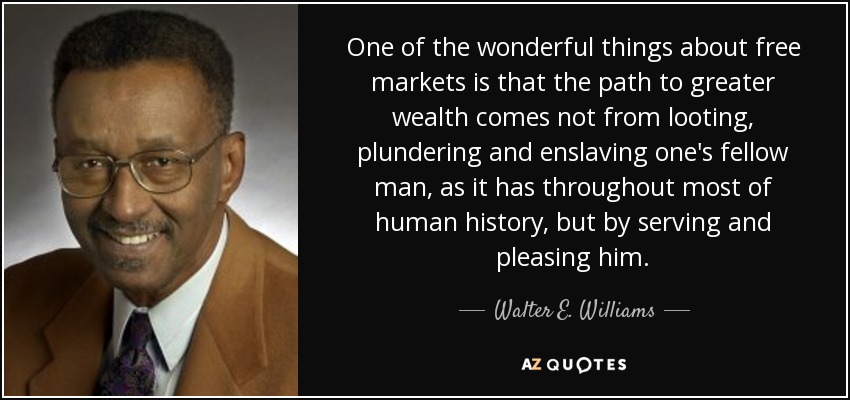 One of the wonderful things about free markets is that the path to greater wealth comes not from looting, plundering and enslaving one's fellow man, as it has throughout most of human history, but by serving and pleasing him. - Walter E. Williams