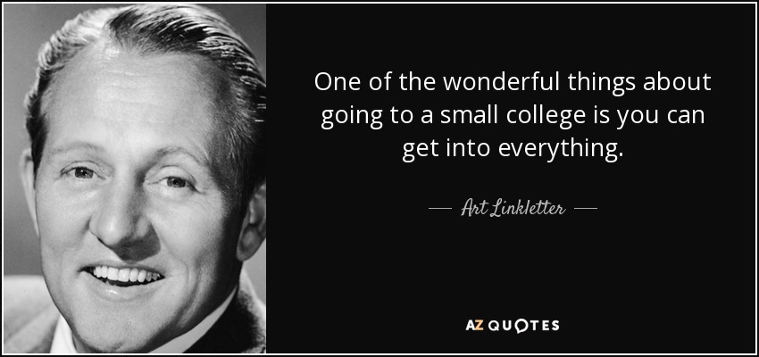 One of the wonderful things about going to a small college is you can get into everything. - Art Linkletter