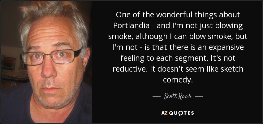 One of the wonderful things about Portlandia - and I'm not just blowing smoke, although I can blow smoke, but I'm not - is that there is an expansive feeling to each segment. It's not reductive. It doesn't seem like sketch comedy. - Scott Raab